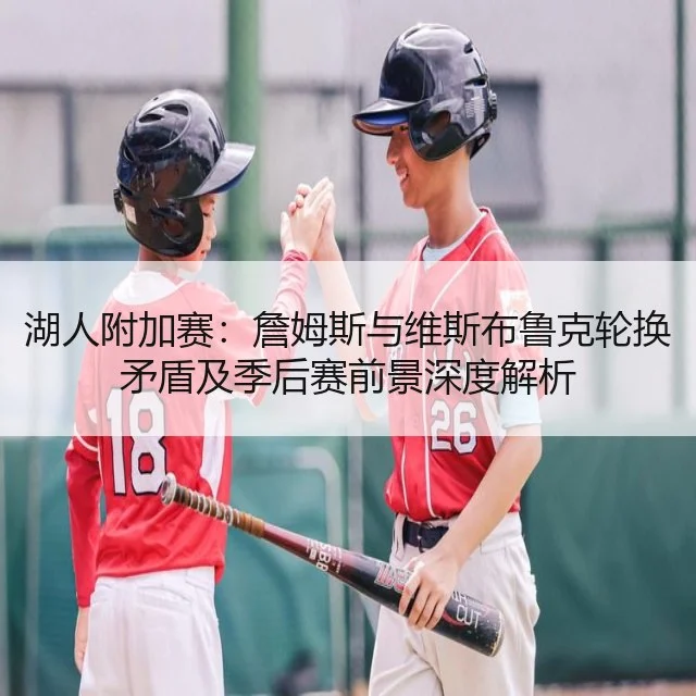 湖人附加赛：詹姆斯与维斯布鲁克轮换矛盾及季后赛前景深度解析