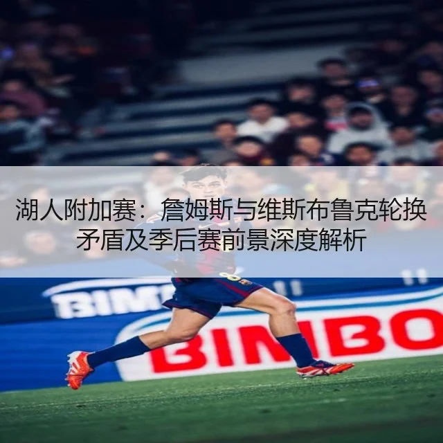 湖人附加赛：詹姆斯与维斯布鲁克轮换矛盾及季后赛前景深度解析